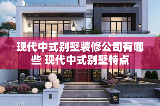 现代中式别墅装修公司有哪些 现代中式别墅特点